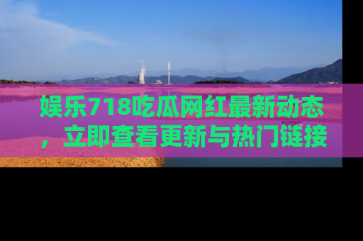 娱乐718吃瓜网红最新动态，立即查看更新与热门链接吧！