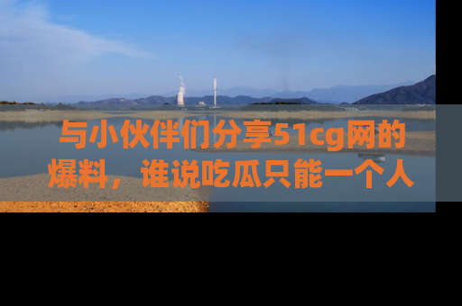 与小伙伴们分享51cg网的爆料,谁说吃瓜只能一个人?