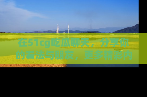 在51cg吃瓜聊天,分享你的看法与朋友,更多精彩内容请浏览网址www.51cg.com!