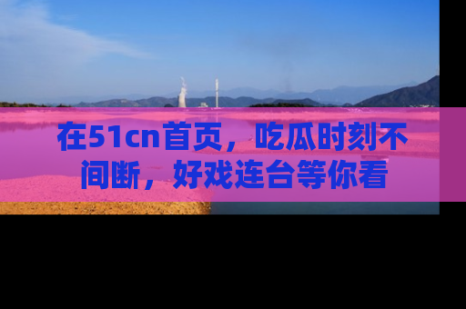 在51cn首页,吃瓜时刻不间断,好戏连台等你看