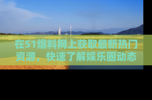 在51爆料网上获取最新热门资源,快速了解娱乐圈动态