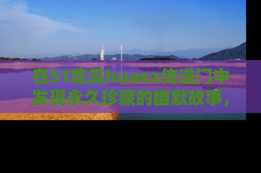 在51吃瓜huaez传送门中发现永久珍藏的幽默故事,瓜友们一起分享欢乐瞬间!