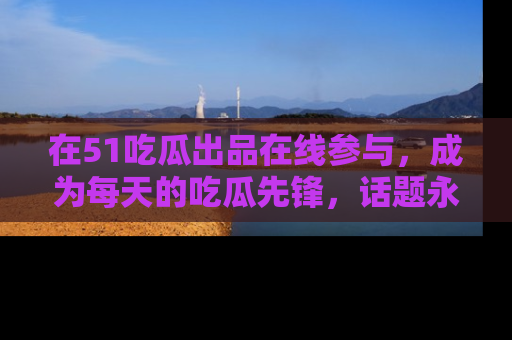 在51吃瓜出品在线参与,成为每天的吃瓜先锋,话题永不落幕!