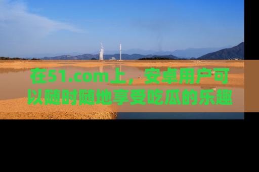 在51.com上,安卓用户可以随时随地享受吃瓜的乐趣!