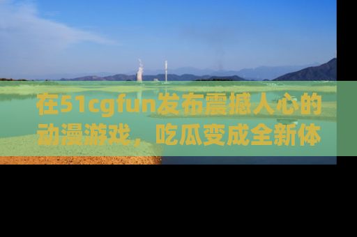在51cgfun发布震撼人心的动漫游戏,吃瓜变成全新体验