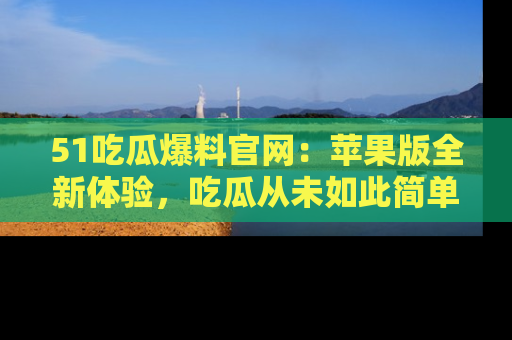 51吃瓜爆料官网:苹果版全新体验,吃瓜从未如此简单