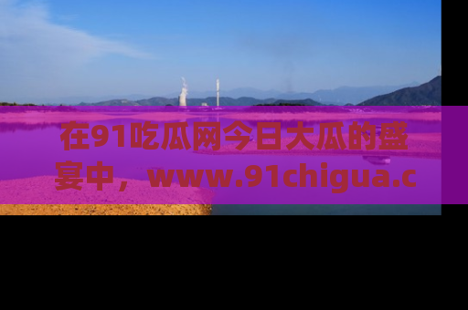 在91吃瓜网今日大瓜的盛宴中,www.91chigua.com带你领略每个让人咋舌的精彩故事!