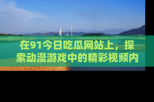 在91今日吃瓜网站上，探索动漫游戏中的精彩视频内容