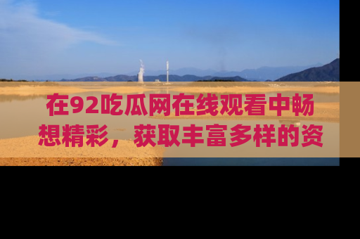在92吃瓜网在线观看中畅想精彩，获取丰富多样的资源和app功能