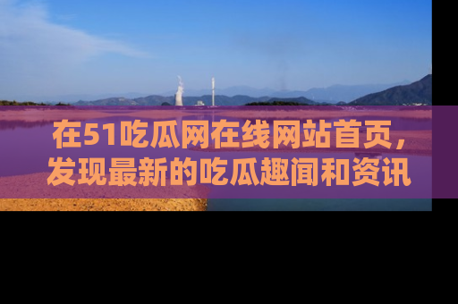 在51吃瓜网在线网站首页,发现最新的吃瓜趣闻和资讯分享