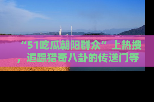 “51吃瓜朝阳群众”上热搜，追踪猎奇八卦的传送门等你点击！