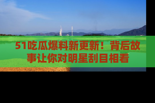 51吃瓜爆料新更新!背后故事让你对明星刮目相看