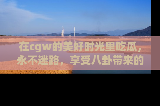 在cgw的美好时光里吃瓜，永不迷路，享受八卦带来的无限欢乐！