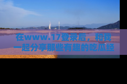 在www.17登录后，和我一起分享那些有趣的吃瓜经历吧！