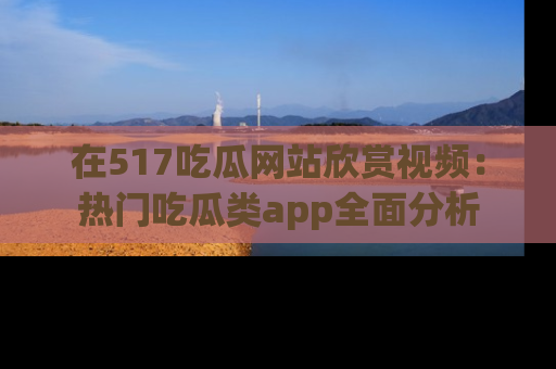 在517吃瓜网站欣赏视频：热门吃瓜类app全面分析