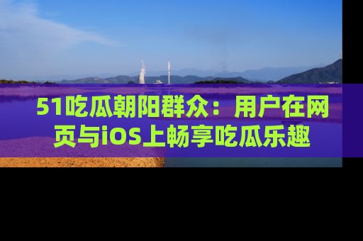 51吃瓜朝阳群众:用户在网页与iOS上畅享吃瓜乐趣