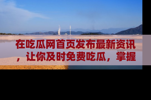 在吃瓜网首页发布最新资讯，让你及时免费吃瓜，掌握热点！