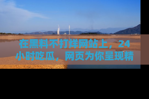 在黑料不打烊网站上，24小时吃瓜，网页为你呈现精彩内幕