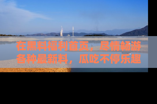 在黑料福利首页,尽情畅游各种最新料,瓜吃不停乐趣无穷!