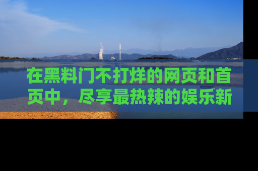 在黑料门不打烊的网页和首页中,尽享最热辣的娱乐新闻与八卦,快来围观!