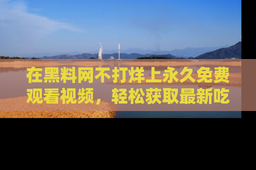 在黑料网不打烊上永久免费观看视频，轻松获取最新吃瓜资讯！