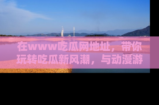 在www吃瓜网地址，带你玩转吃瓜新风潮，与动漫游戏角色共度精彩时光！