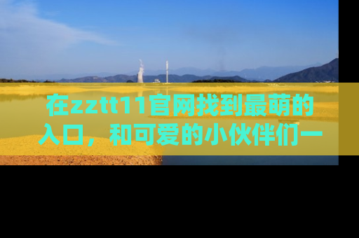 在zztt11官网找到最萌的入口，和可爱的小伙伴们一起吃瓜吧！