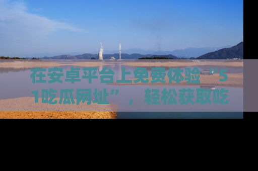 在安卓平台上免费体验“51吃瓜网址”，轻松获取吃瓜新鲜事！