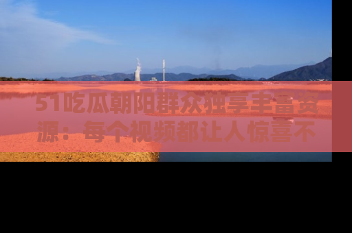 51吃瓜朝阳群众独享丰富资源:每个视频都让人惊喜不已!