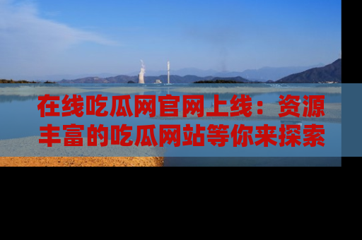 在线吃瓜网官网上线:资源丰富的吃瓜网站等你来探索