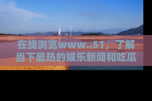 在线浏览www..51，了解当下最热的娱乐新闻和吃瓜话题
