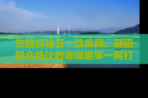 在线探秘五一吃瓜网，朝阳群众热议的奇闻趣事一网打尽