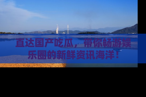 直达国产吃瓜，带你畅游娱乐圈的新鲜资讯海洋！