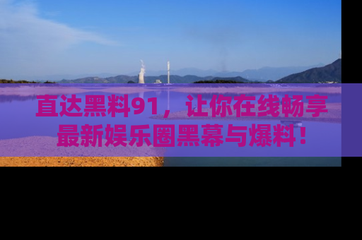直达黑料91，让你在线畅享最新娱乐圈黑幕与爆料！