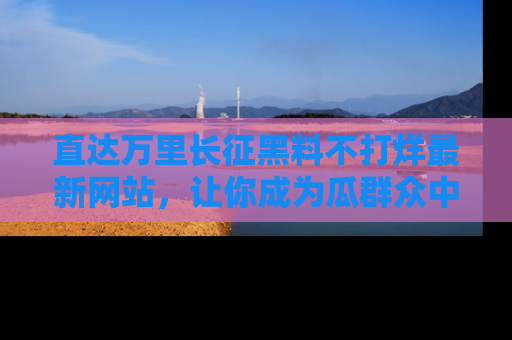 直达万里长征黑料不打烊最新网站，让你成为瓜群众中的资深吃瓜客！