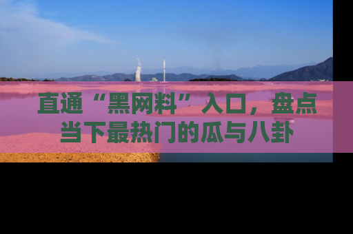 直通“黑网料”入口，盘点当下最热门的瓜与八卦