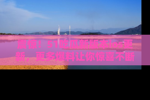 震惊！51吃瓜新版本ios更新，更多爆料让你惊喜不断，赶快来看吧！