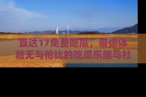 直达17免费吃瓜，带你体验无与伦比的吃瓜乐趣与社区互动