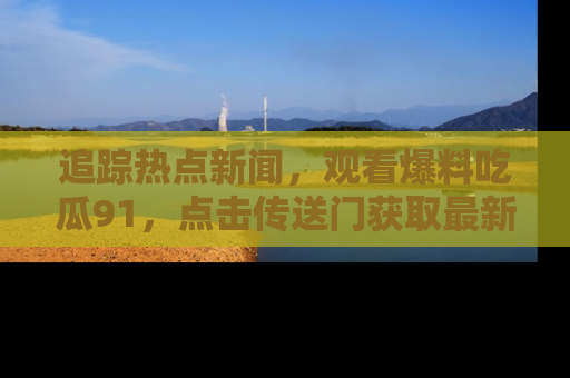 追踪热点新闻，观看爆料吃瓜91，点击传送门获取最新更新！