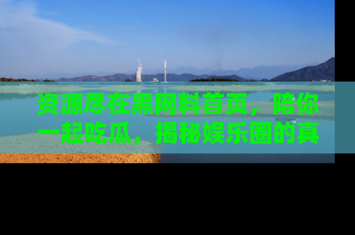 资源尽在黑网料首页，陪你一起吃瓜，揭秘娱乐圈的真实内幕