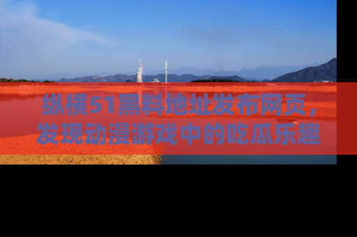 纵横51黑料地址发布网页，发现动漫游戏中的吃瓜乐趣
