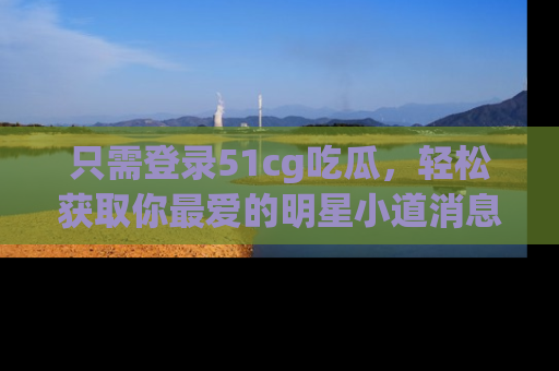 只需登录51cg吃瓜，轻松获取你最爱的明星小道消息！