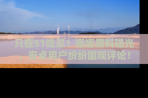 只在51吃瓜！娜娜黑料曝光，安卓用户纷纷围观评论！