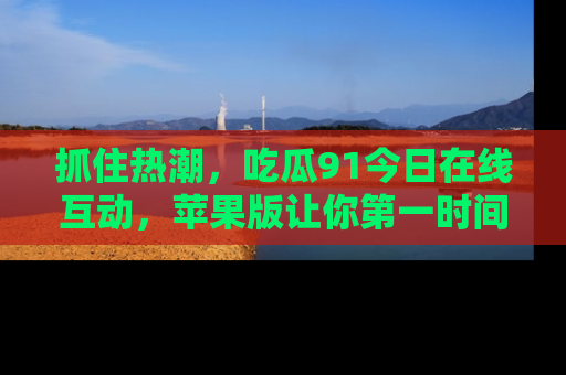 抓住热潮，吃瓜91今日在线互动，苹果版让你第一时间掌握信息！