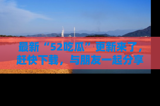 最新“52吃瓜”更新来了，赶快下载，与朋友一起分享吃瓜乐趣！