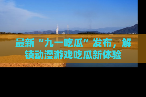 最新“九一吃瓜”发布，解锁动漫游戏吃瓜新体验