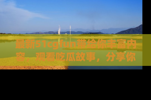 最新51cgfun带给你丰富内容，观看吃瓜故事，分享你的感受！