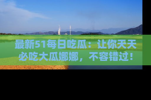 最新51每日吃瓜：让你天天必吃大瓜娜娜，不容错过！