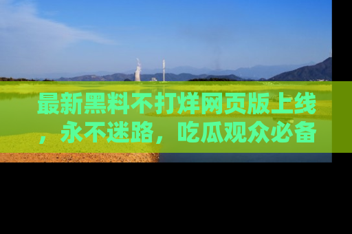最新黑料不打烊网页版上线，永不迷路，吃瓜观众必备工具！
