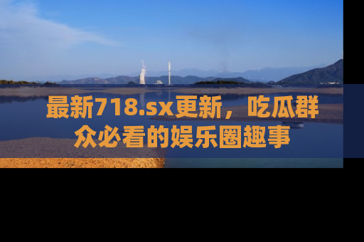 最新718.sx更新，吃瓜群众必看的娱乐圈趣事